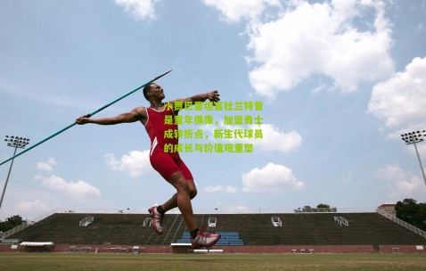 小贾巴里坦言杜兰特曾是童年偶像，加盟勇士成转折点，新生代球员的成长与价值观重塑