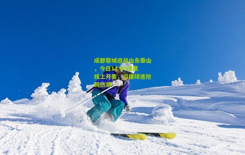 成都蓉城迎战山东泰山，今日14:00球票线上开售，引爆球迷抢购热潮