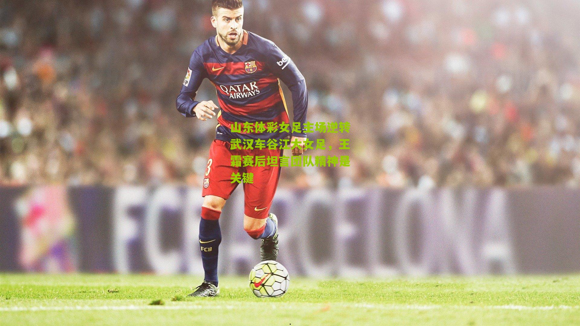 山东体彩女足主场逆转武汉车谷江大女足，王霜赛后坦言团队精神是关键